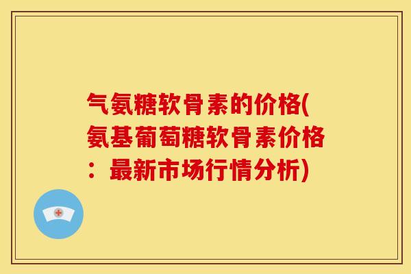 气氨糖软骨素的价格(氨基葡萄糖软骨素价格：最新市场行情分析)