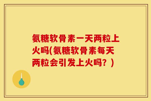 氨糖软骨素一天两粒上火吗(氨糖软骨素每天两粒会引发上火吗？)