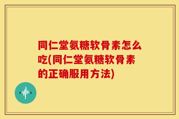 同仁堂氨糖软骨素怎么吃(同仁堂氨糖软骨素的正确服用方法)