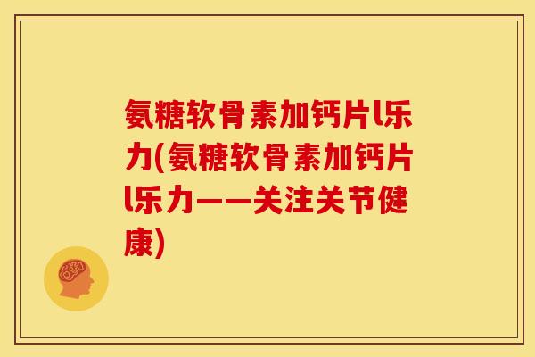 氨糖软骨素加钙片l乐力(氨糖软骨素加钙片l乐力——关注关节健康)