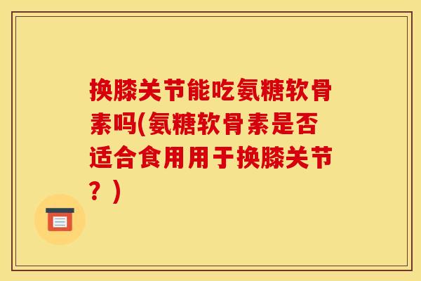 换膝关节能吃氨糖软骨素吗(氨糖软骨素是否适合食用用于换膝关节？)