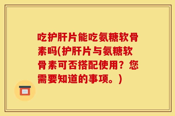 吃护肝片能吃氨糖软骨素吗(护肝片与氨糖软骨素可否搭配使用？您需要知道的事项。)