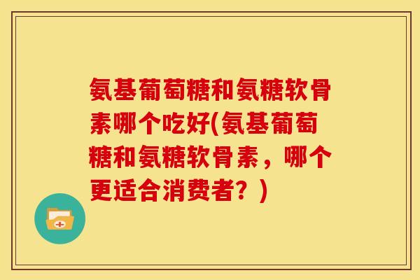 氨基葡萄糖和氨糖软骨素哪个吃好(氨基葡萄糖和氨糖软骨素，哪个更适合消费者？)