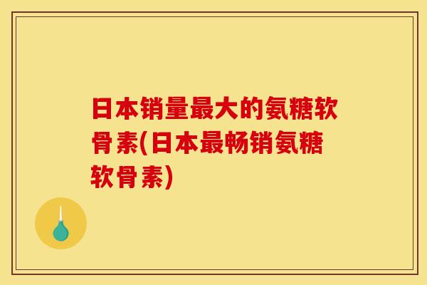日本销量最大的氨糖软骨素(日本最畅销氨糖软骨素)