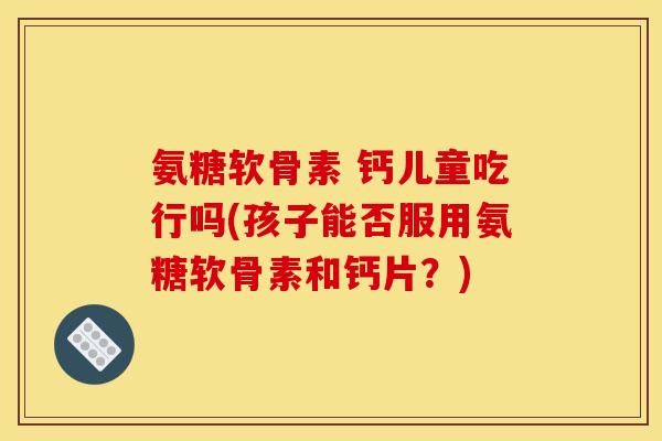 氨糖软骨素 钙儿童吃行吗(孩子能否服用氨糖软骨素和钙片?)-第1张图片-关节骑士 氨糖软骨素 钙儿童吃行吗(孩子能否服用氨糖软骨素和钙片?)-第1张图片-关节骑士