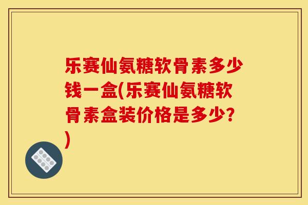 乐赛仙氨糖软骨素多少钱一盒(乐赛仙氨糖软骨素盒装价格是多少?)-第1张图片-关节骑士 乐赛仙氨糖软骨素多少钱一盒(乐赛仙氨糖软骨素盒装价格是多少?)-第1张图片-关节骑士