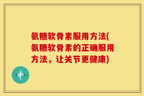 氨糖软骨素服用方法(氨糖软骨素的正确服用方法，让关节更健康)