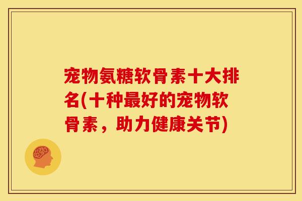 宠物氨糖软骨素十大排名(十种最好的宠物软骨素，助力健康关节)
