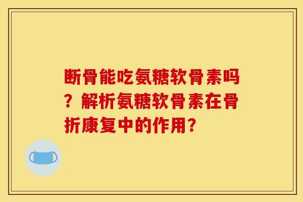 断骨能吃氨糖软骨素吗？解析氨糖软骨素在骨折康复中的作用？