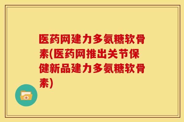 医药网建力多氨糖软骨素(医药网推出关节保健新品建力多氨糖软骨素)