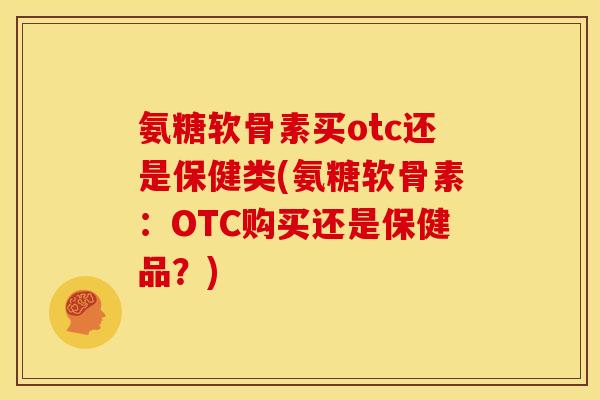 氨糖软骨素买otc还是保健类(氨糖软骨素：OTC购买还是保健品？)