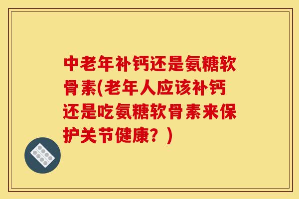 中老年补钙还是氨糖软骨素(老年人应该补钙还是吃氨糖软骨素来保护关节健康？)