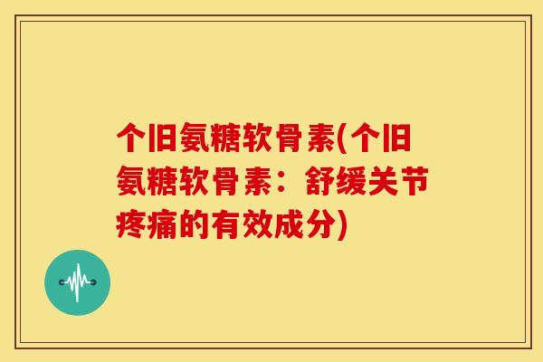 个旧氨糖软骨素(个旧氨糖软骨素：舒缓关节疼痛的有效成分)