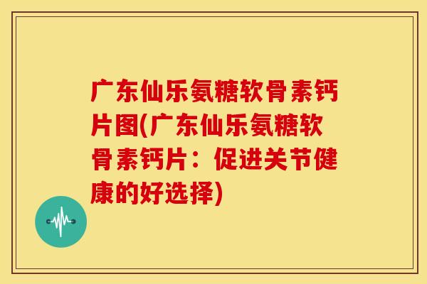 广东仙乐氨糖软骨素钙片图(广东仙乐氨糖软骨素钙片：促进关节健康的好选择)