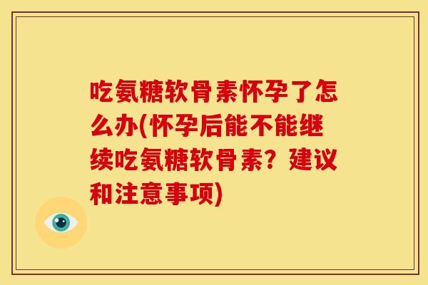吃氨糖软骨素怀孕了怎么办(怀孕后能不能继续吃氨糖软骨素？建议和注意事项)