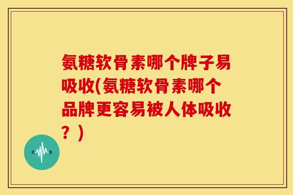 氨糖软骨素哪个牌子易吸收(氨糖软骨素哪个品牌更容易被人体吸收？)