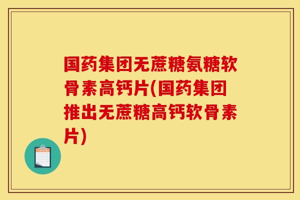 国药集团无蔗糖氨糖软骨素高钙片(国药集团推出无蔗糖高钙软骨素片)