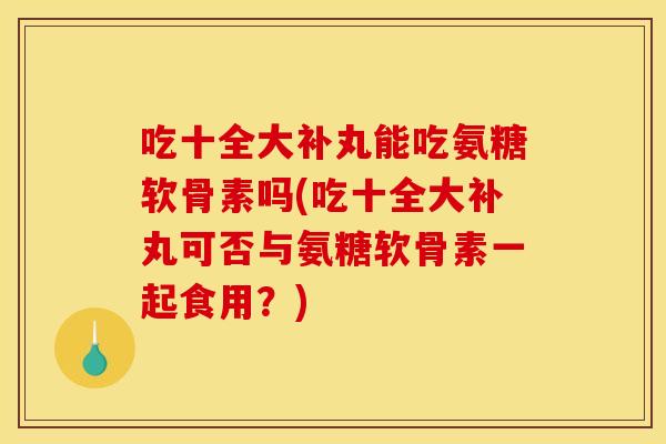 吃十全大补丸能吃氨糖软骨素吗(吃十全大补丸可否与氨糖软骨素一起食用？)