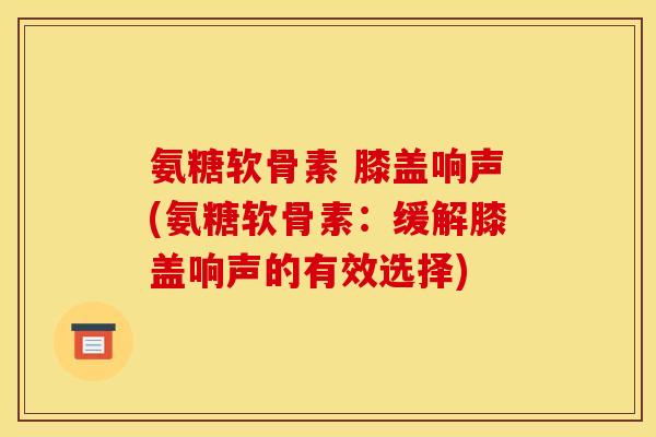 氨糖软骨素 膝盖响声(氨糖软骨素：缓解膝盖响声的有效选择)