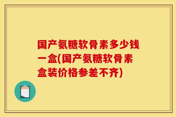 国产氨糖软骨素多少钱一盒(国产氨糖软骨素盒装价格参差不齐)