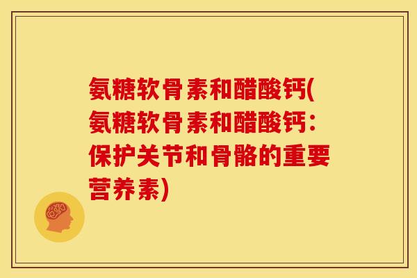 氨糖软骨素和醋酸钙(氨糖软骨素和醋酸钙：保护关节和骨骼的重要营养素)