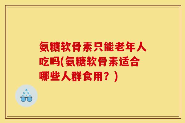 氨糖软骨素只能老年人吃吗(氨糖软骨素适合哪些人群食用？)