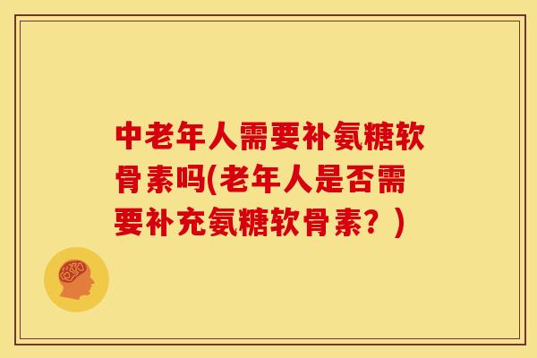 中老年人需要补氨糖软骨素吗(老年人是否需要补充氨糖软骨素？)