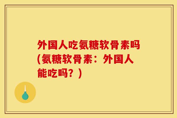 外国人吃氨糖软骨素吗(氨糖软骨素:外国人能吃吗?)-第1张图片-关节骑士 外国人吃氨糖软骨素吗(氨糖软骨素:外国人能吃吗?)-第1张图片-关节骑士