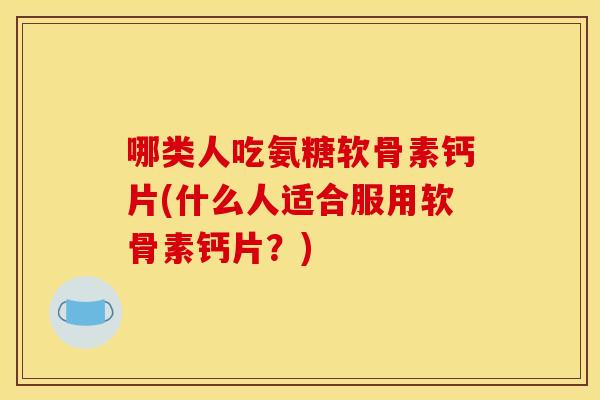 哪类人吃氨糖软骨素钙片(什么人适合服用软骨素钙片？)