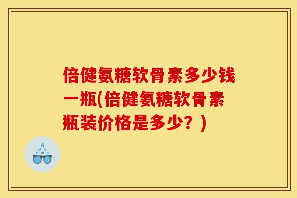 倍健氨糖软骨素多少钱一瓶(倍健氨糖软骨素瓶装价格是多少？)