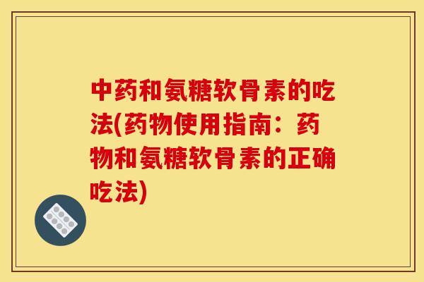中药和氨糖软骨素的吃法(药物使用指南：药物和氨糖软骨素的正确吃法)