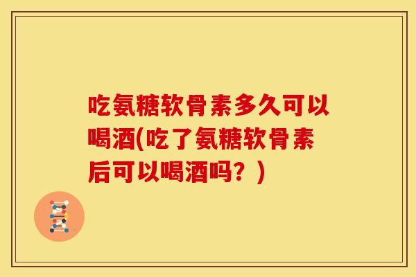 吃氨糖软骨素多久可以喝酒(吃了氨糖软骨素后可以喝酒吗？)