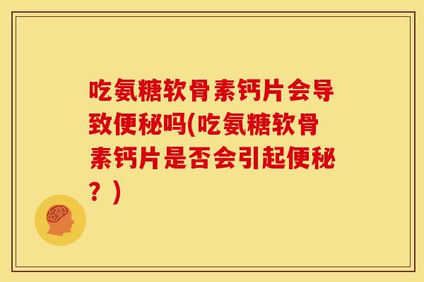 吃氨糖软骨素钙片会导致便秘吗(吃氨糖软骨素钙片是否会引起便秘？)