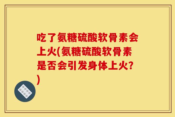 吃了氨糖硫酸软骨素会上火(氨糖硫酸软骨素是否会引发身体上火？)