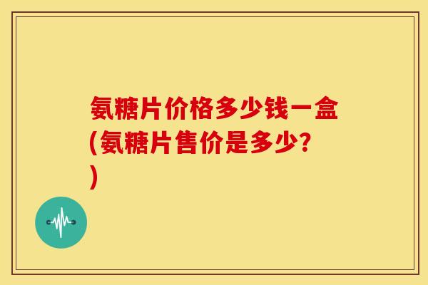 氨糖片价格多少钱一盒(氨糖片售价是多少？)