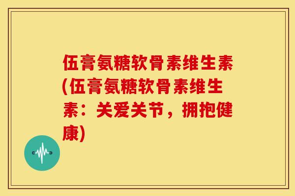 伍膏氨糖软骨素维生素(伍膏氨糖软骨素维生素：关爱关节，拥抱健康)