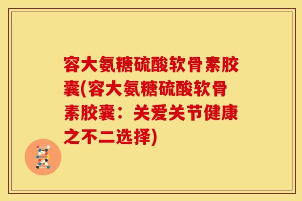 容大氨糖硫酸软骨素胶囊(容大氨糖硫酸软骨素胶囊：关爱关节健康之不二选择)