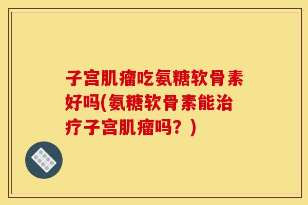 子宫肌瘤吃氨糖软骨素好吗(氨糖软骨素能治疗子宫肌瘤吗？)