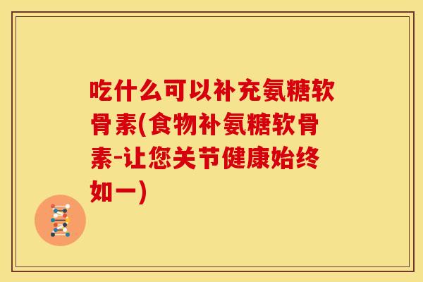 吃什么可以补充氨糖软骨素(食物补氨糖软骨素-让您关节健康始终如一)
