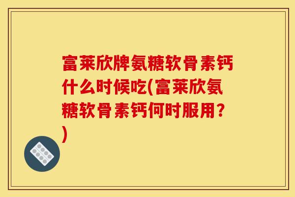 富莱欣牌氨糖软骨素钙什么时候吃(富莱欣氨糖软骨素钙何时服用？)