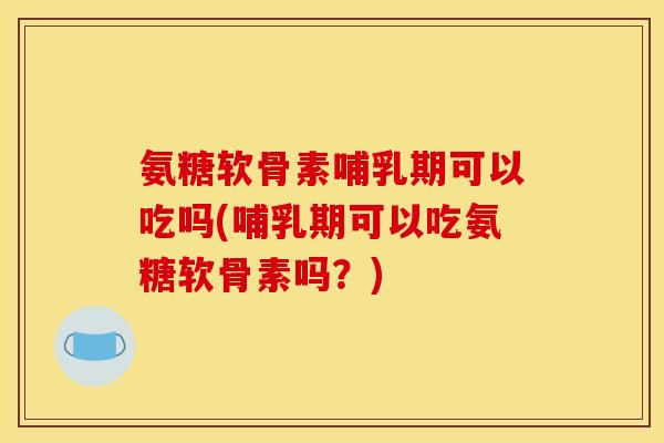 氨糖软骨素哺乳期可以吃吗(哺乳期可以吃氨糖软骨素吗？)