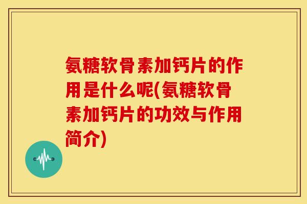 氨糖软骨素加钙片的作用是什么呢(氨糖软骨素加钙片的功效与作用简介)