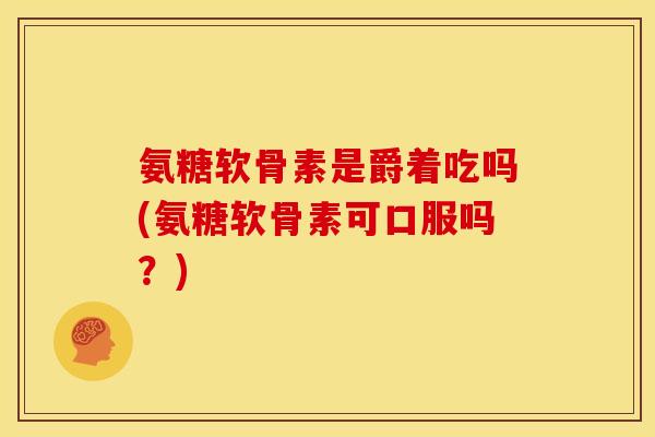 氨糖软骨素是爵着吃吗(氨糖软骨素可口服吗？)