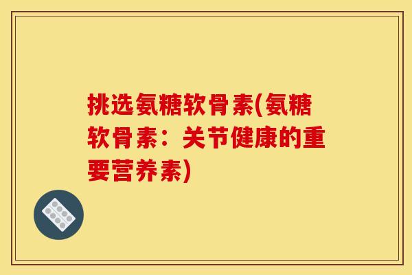 挑选氨糖软骨素(氨糖软骨素：关节健康的重要营养素)