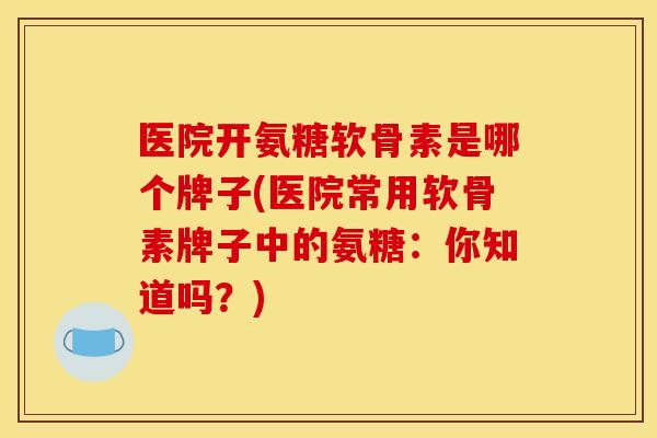 医院开氨糖软骨素是哪个牌子(医院常用软骨素牌子中的氨糖：你知道吗？)