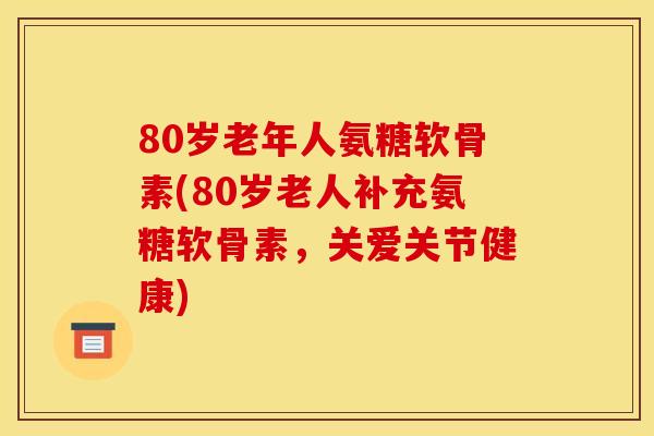80岁老年人氨糖软骨素(80岁老人补充氨糖软骨素，关爱关节健康)