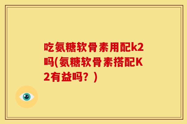 吃氨糖软骨素用配k2吗(氨糖软骨素搭配K2有益吗？)