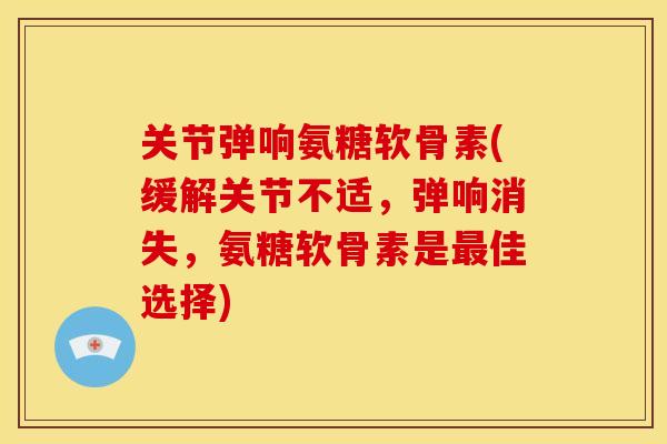 关节弹响氨糖软骨素(缓解关节不适，弹响消失，氨糖软骨素是最佳选择)