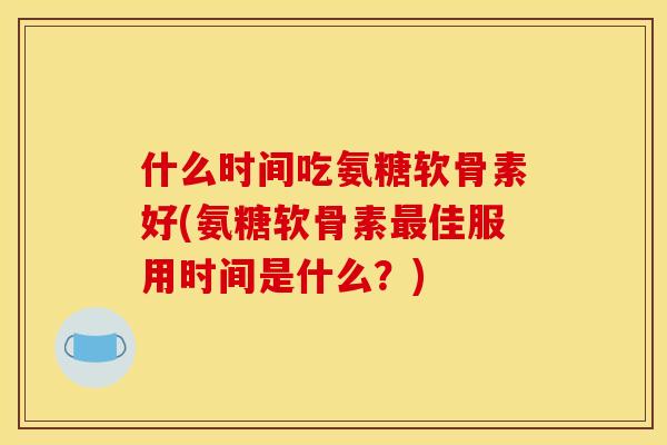 什么时间吃氨糖软骨素好(氨糖软骨素最佳服用时间是什么？)