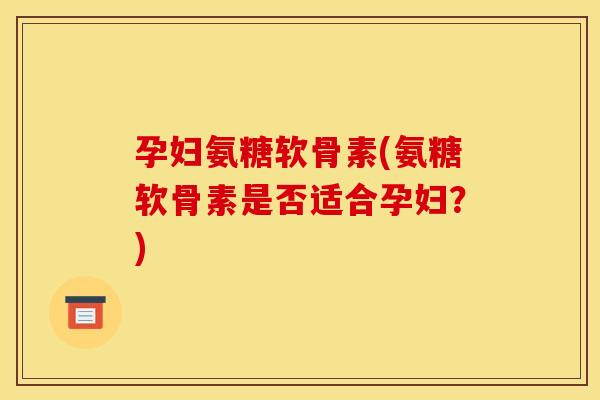 孕妇氨糖软骨素(氨糖软骨素是否适合孕妇？)